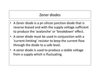 Zener diodes
• A Zener diode is a pn silicon junction diode that is
reverse biased and with the supply voltage sufficient
to produce the ‘avalanche’ or ‘breakdown’ effect.
• A zener diode must be used in conjunction with a
‘current-limiting’ resistor to keep the current flow
through the diode to a safe level.
• A zener diode is used to produce a stable voltage
from a supply which is fluctuating.
 