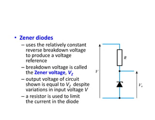 • Zener diodes
– uses the relatively constant
reverse breakdown voltage
to produce a voltage
reference
– breakdown voltage is called
the Zener voltage, VZ
– output voltage of circuit
shown is equal to VZ despite
variations in input voltage V
– a resistor is used to limit
the current in the diode
 