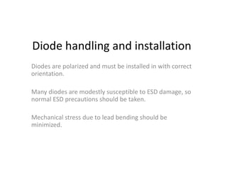 Diode handling and installation
Diodes are polarized and must be installed in with correct
orientation.
Many diodes are modestly susceptible to ESD damage, so
normal ESD precautions should be taken.
Mechanical stress due to lead bending should be
minimized.
 