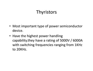 Thyristors
• Most important type of power semiconductor
device.
• Have the highest power handling
capability.they have a rating of 5000V / 6000A
with switching frequencies ranging from 1KHz
to 20KHz.
 
