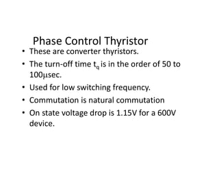 Phase Control Thyristor
• These are converter thyristors.
• The turn-off time tq is in the order of 50 to
100sec.
• Used for low switching frequency.
• Commutation is natural commutation
• On state voltage drop is 1.15V for a 600V
device.
 