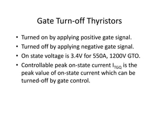 Gate Turn-off Thyristors
• Turned on by applying positive gate signal.
• Turned off by applying negative gate signal.
• On state voltage is 3.4V for 550A, 1200V GTO.
• Controllable peak on-state current ITGQ is the
peak value of on-state current which can be
turned-off by gate control.
 