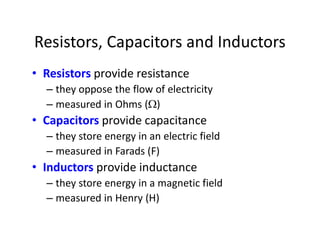 Resistors, Capacitors and Inductors
• Resistors provide resistance
– they oppose the flow of electricity
– measured in Ohms ()
• Capacitors provide capacitance
– they store energy in an electric field
– measured in Farads (F)
• Inductors provide inductance
– they store energy in a magnetic field
– measured in Henry (H)
 
