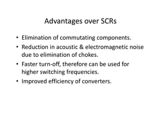 Advantages over SCRs
• Elimination of commutating components.
• Reduction in acoustic & electromagnetic noise
due to elimination of chokes.
• Faster turn-off, therefore can be used for
higher switching frequencies.
• Improved efficiency of converters.
 