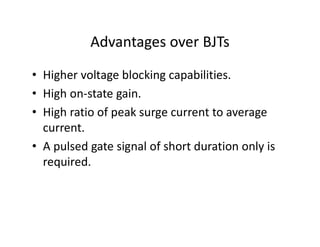 Advantages over BJTs
• Higher voltage blocking capabilities.
• High on-state gain.
• High ratio of peak surge current to average
current.
• A pulsed gate signal of short duration only is
required.
 