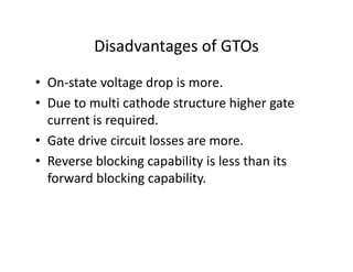 Disadvantages of GTOs
• On-state voltage drop is more.
• Due to multi cathode structure higher gate
current is required.
• Gate drive circuit losses are more.
• Reverse blocking capability is less than its
forward blocking capability.
 