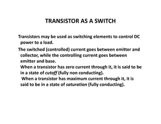 TRANSISTOR AS A SWITCH
Transistors may be used as switching elements to control DC
power to a load.
The switched (controlled) current goes between emitter and
collector, while the controlling current goes between
emitter and base.
When a transistor has zero current through it, it is said to be
in a state of cutoff (fully non conducting).
When a transistor has maximum current through it, it is
said to be in a state of saturation (fully conducting).
 