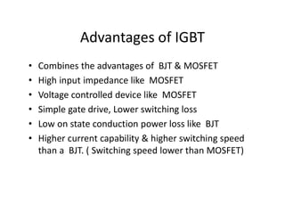 Advantages of IGBT
• Combines the advantages of BJT & MOSFET
• High input impedance like MOSFET
• Voltage controlled device like MOSFET
• Simple gate drive, Lower switching loss
• Low on state conduction power loss like BJT
• Higher current capability & higher switching speed
than a BJT. ( Switching speed lower than MOSFET)
 