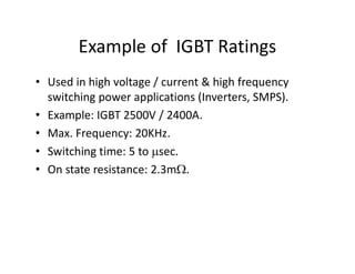 Example of IGBT Ratings
• Used in high voltage / current & high frequency
switching power applications (Inverters, SMPS).
• Example: IGBT 2500V / 2400A.
• Max. Frequency: 20KHz.
• Switching time: 5 to sec.
• On state resistance: 2.3m.
 