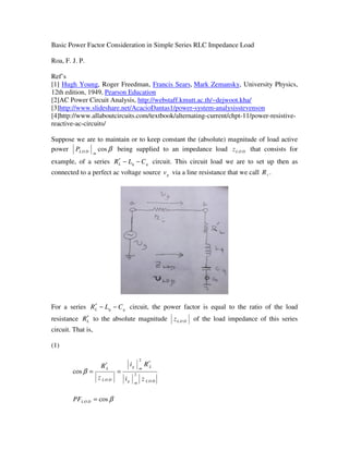 Basic Power Factor Consideration in Simple Series RLC Impedance Load
Roa, F. J. P.
Ref’s
[1] Hugh Young, Roger Freedman, Francis Sears, Mark Zemansky, University Physics,
12th edition, 1949, Pearson Education
[2]AC Power Circuit Analysis, http://webstaff.kmutt.ac.th/~dejwoot.kha/
[3]http://www.slideshare.net/AcacioDantas1/power-system-analysisstevenson
[4]http://www.allaboutcircuits.com/textbook/alternating-current/chpt-11/power-resistive-
reactive-ac-circuits/
Suppose we are to maintain or to keep constant the (absolute) magnitude of load active
power βcos
mDOLP being supplied to an impedance load DOLz that consists for
example, of a series qqL CLR −−′ circuit. This circuit load we are to set up then as
connected to a perfect ac voltage source gv via a line resistance that we call iR .
For a series qqL CLR −−′ circuit, the power factor is equal to the ratio of the load
resistance LR′ to the absolute magnitude DOLz of the load impedance of this series
circuit. That is,
(1)
DOLmg
Lmg
DOL
L
zi
Ri
z
R
2
2
cos
′
=
′
=β
βcos=DOLPF
 