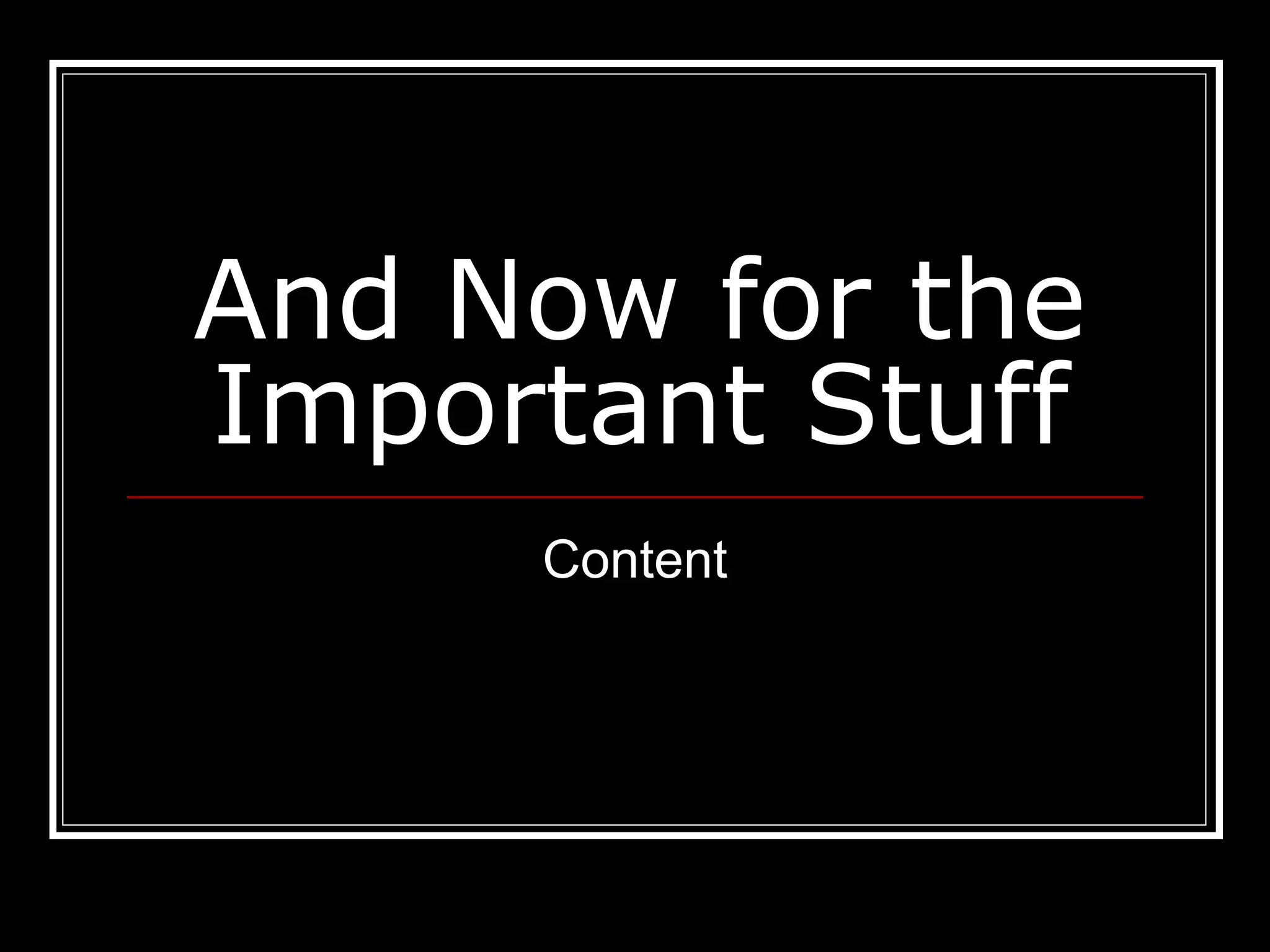 And Now for the
Important Stuff
Content
 