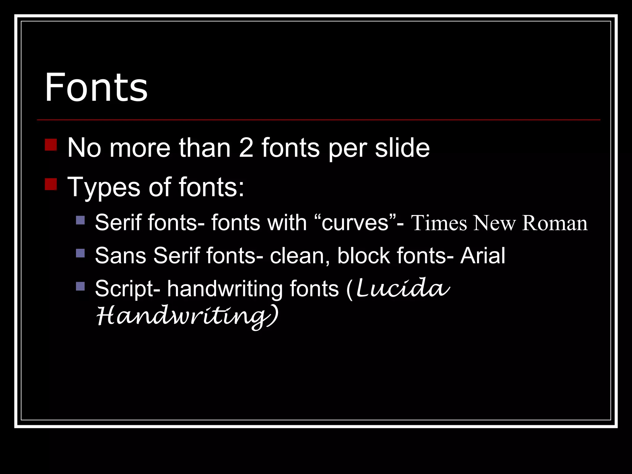 Fonts
 No more than 2 fonts per slide
 Types of fonts:
 Serif fonts- fonts with “curves”- Times New Roman
 Sans Serif fonts- clean, block fonts- Arial
 Script- handwriting fonts (Lucida
Handwriting)
 