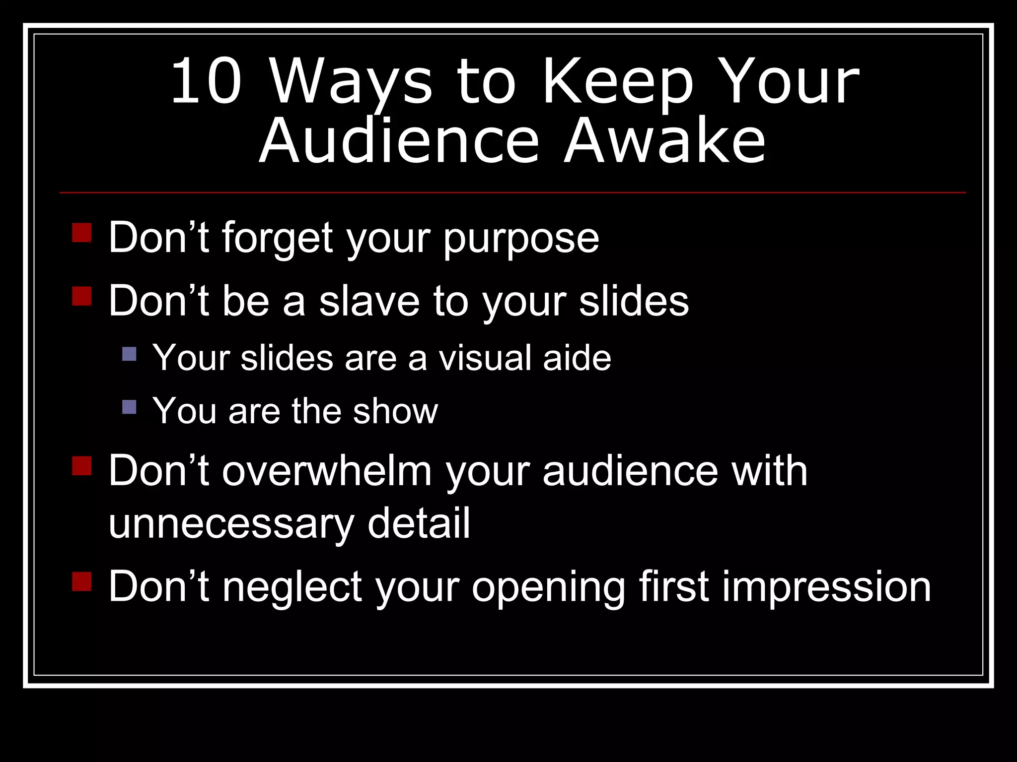 10 Ways to Keep Your
Audience Awake
 Don’t forget your purpose
 Don’t be a slave to your slides
 Your slides are a visual aide
 You are the show
 Don’t overwhelm your audience with
unnecessary detail
 Don’t neglect your opening first impression
 