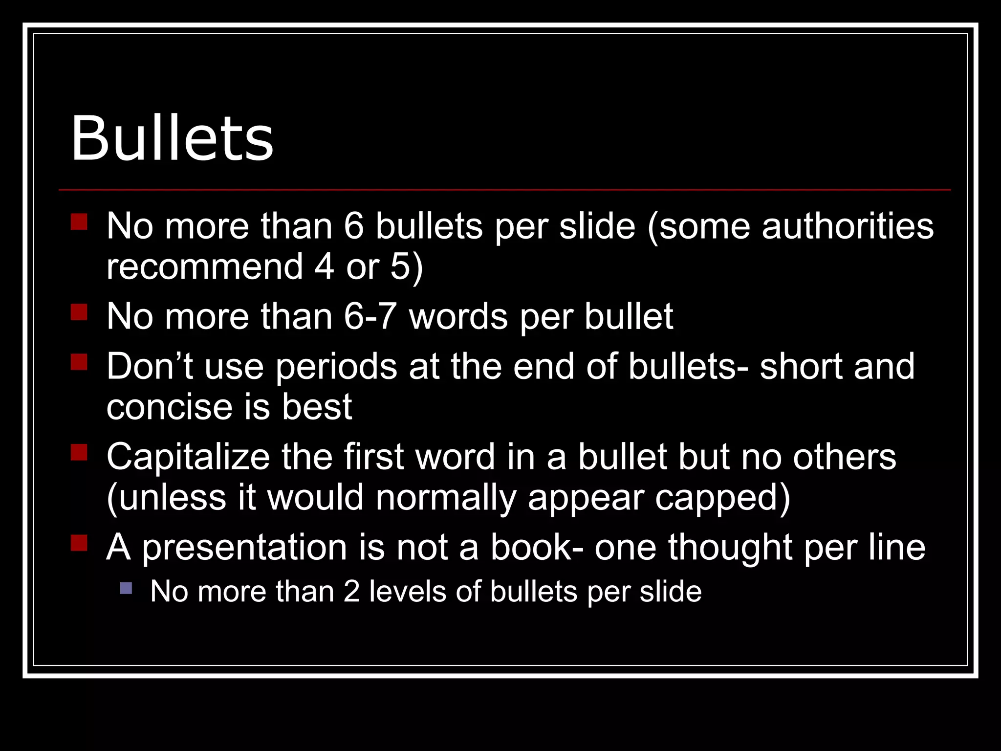 Bullets
 No more than 6 bullets per slide (some authorities
recommend 4 or 5)
 No more than 6-7 words per bullet
 Don’t use periods at the end of bullets- short and
concise is best
 Capitalize the first word in a bullet but no others
(unless it would normally appear capped)
 A presentation is not a book- one thought per line
 No more than 2 levels of bullets per slide
 