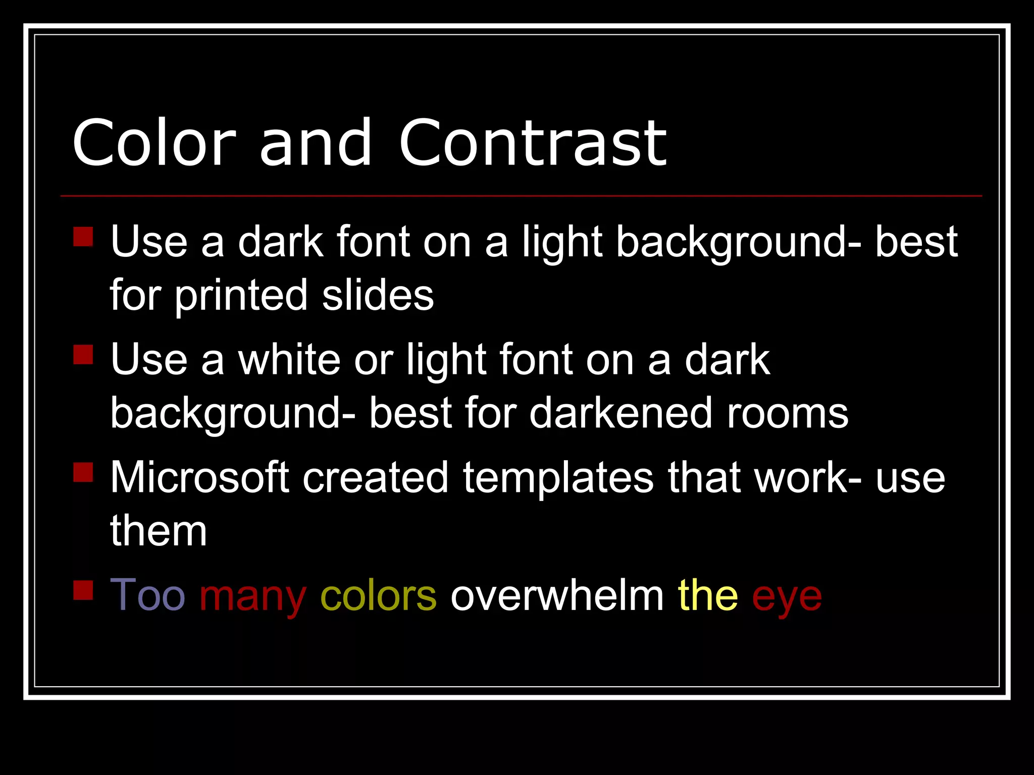 Color and Contrast
 Use a dark font on a light background- best
for printed slides
 Use a white or light font on a dark
background- best for darkened rooms
 Microsoft created templates that work- use
them
 Too many colors overwhelm the eye
 