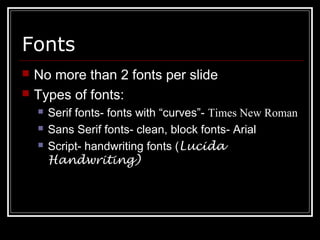 Fonts
 No more than 2 fonts per slide
 Types of fonts:
 Serif fonts- fonts with “curves”- Times New Roman
 Sans Serif fonts- clean, block fonts- Arial
 Script- handwriting fonts (Lucida
Handwriting)
 