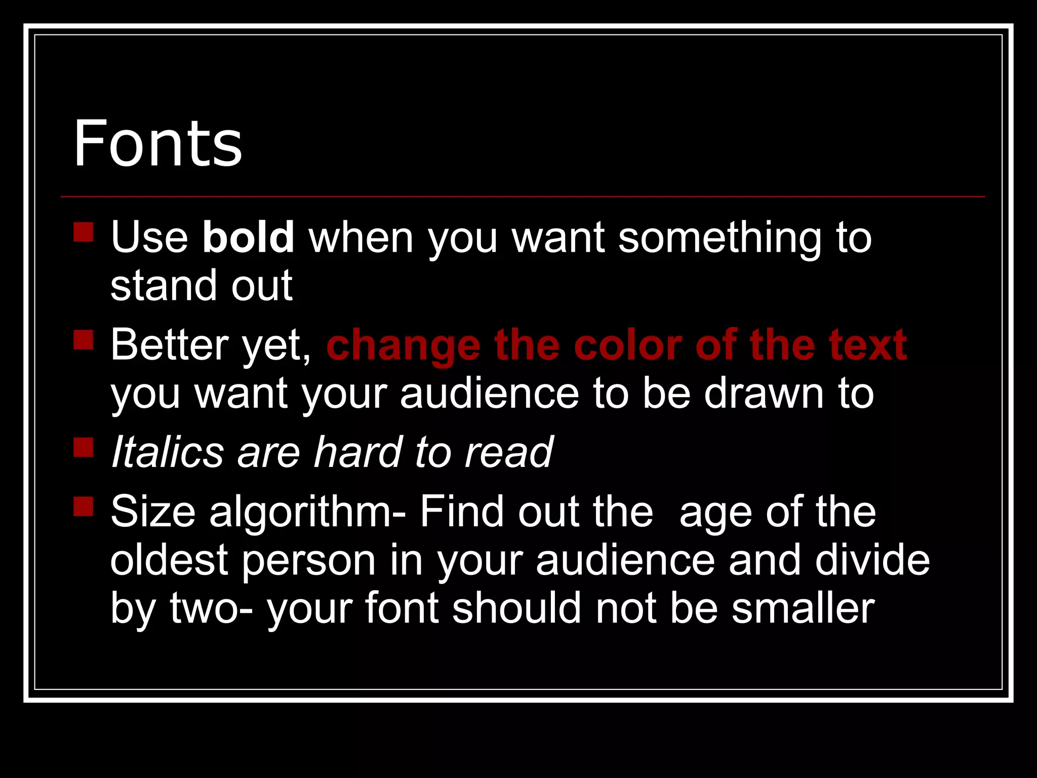 Fonts
 Use bold when you want something to
stand out
 Better yet, change the color of the text
you want your audience to be drawn to
 Italics are hard to read
 Size algorithm- Find out the age of the
oldest person in your audience and divide
by two- your font should not be smaller
 