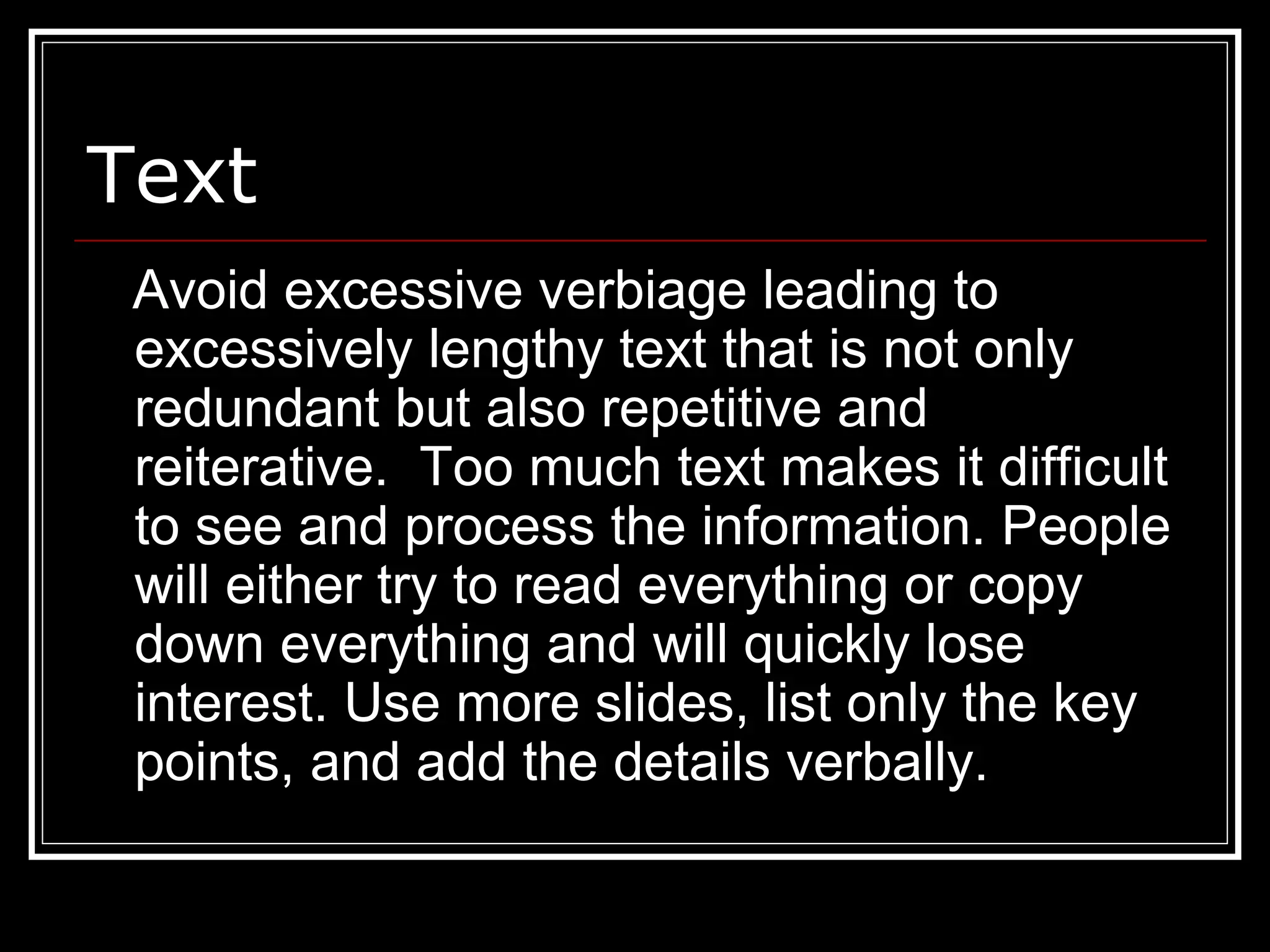 Text
Avoid excessive verbiage leading to
excessively lengthy text that is not only
redundant but also repetitive and
reiterative. Too much text makes it difficult
to see and process the information. People
will either try to read everything or copy
down everything and will quickly lose
interest. Use more slides, list only the key
points, and add the details verbally.
 