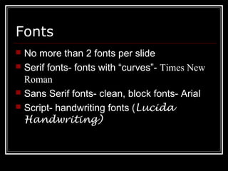 Fonts
 No more than 2 fonts per slide
 Serif fonts- fonts with “curves”- Times New
Roman
 Sans Serif fonts- clean, block fonts- Arial
 Script- handwriting fonts (Lucida
Handwriting)
 
