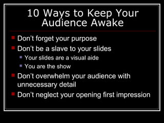 10 Ways to Keep Your
Audience Awake
 Don’t forget your purpose
 Don’t be a slave to your slides
 Your slides are a visual aide
 You are the show
 Don’t overwhelm your audience with
unnecessary detail
 Don’t neglect your opening first impression
 