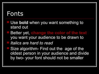 Fonts
 Use bold when you want something to
stand out
 Better yet, change the color of the text
you want your audience to be drawn to
 Italics are hard to read
 Size algorithm- Find out the age of the
oldest person in your audience and divide
by two- your font should not be smaller
 
