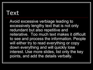 Text
Avoid excessive verbiage leading to
excessively lengthy text that is not only
redundant but also repetitive and
reiterative. Too much text makes it difficult
to see and process the information. People
will either try to read everything or copy
down everything and will quickly lose
interest. Use more slides, list only the key
points, and add the details verbally.
 
