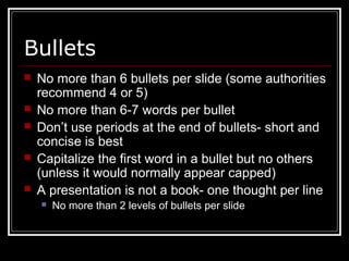 Bullets
 No more than 6 bullets per slide (some authorities
recommend 4 or 5)
 No more than 6-7 words per bullet
 Don’t use periods at the end of bullets- short and
concise is best
 Capitalize the first word in a bullet but no others
(unless it would normally appear capped)
 A presentation is not a book- one thought per line
 No more than 2 levels of bullets per slide
 