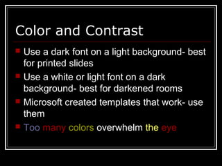 Color and Contrast
 Use a dark font on a light background- best
for printed slides
 Use a white or light font on a dark
background- best for darkened rooms
 Microsoft created templates that work- use
them
 Too many colors overwhelm the eye
 
