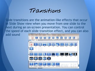 Transitions
Slide transitions are the animation-like effects that occur
in Slide Show view when you move from one slide to the
next during an on-screen presentation. You can control
the speed of each slide transition effect, and you can also
add sound
 