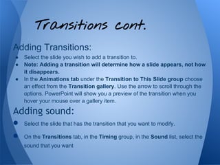 Transitions cont.
Adding Transitions:
 ●   Select the slide you wish to add a transition to.
 ●   Note: Adding a transition will determine how a slide appears, not how
     it disappears.
 ●   In the Animations tab under the Transition to This Slide group choose
     an effect from the Transition gallery. Use the arrow to scroll through the
     options. PowerPoint will show you a preview of the transition when you
     hover your mouse over a gallery item.

Adding sound:
● Select the slide that has the transition that you want to modify.
● On the Transitions tab, in the Timing group, in the Sound list, select the
     sound that you want
 