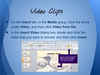 Video Clips
●   On the Insert tab, in the Media group, click the arrow
    under Video, and then click Video from file.
●   In the Insert Video dialog box, locate and click the
    video that you want to embed, and then click Insert
 