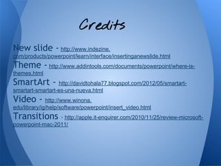 Credits
New slide - http://www.indezine.
com/products/powerpoint/learn/interface/insertinganewslide.html
Theme - http://www.addintools.com/documents/powerpoint/where-is-
themes.html
SmartArt -         http://davidtohala77.blogspot.com/2012/05/smartart-
smartart-smartart-es-una-nueva.html
Video -       http://www.winona.
edu/library/ig/help/software/powerpoint/insert_video.html
Transitions      - http://apple.it-enquirer.com/2010/11/25/review-microsoft-
powerpoint-mac-2011/
 