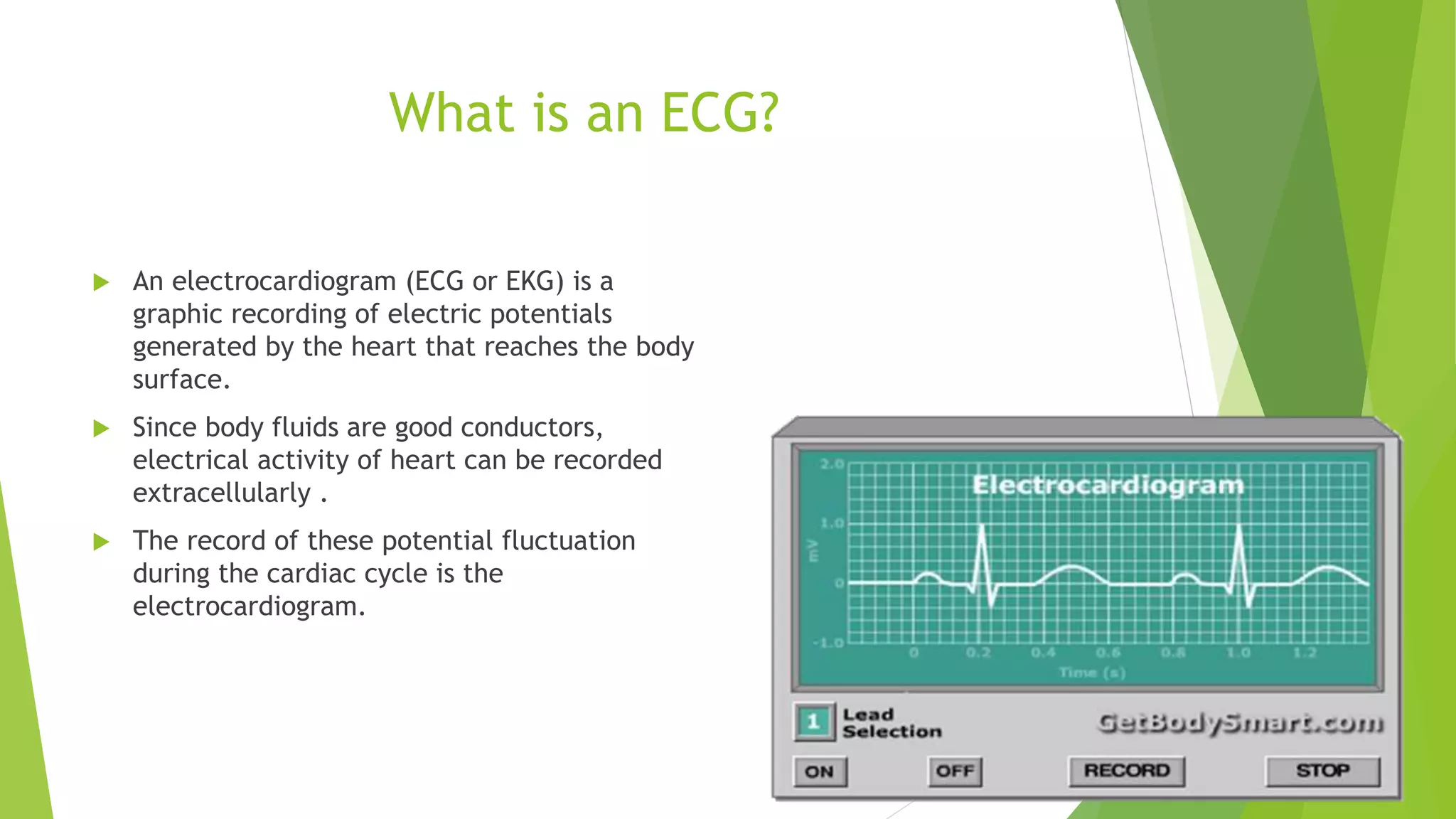 What is an ECG?
 An electrocardiogram (ECG or EKG) is a
graphic recording of electric potentials
generated by the heart that reaches the body
surface.
 Since body fluids are good conductors,
electrical activity of heart can be recorded
extracellularly .
 The record of these potential fluctuation
during the cardiac cycle is the
electrocardiogram.
 