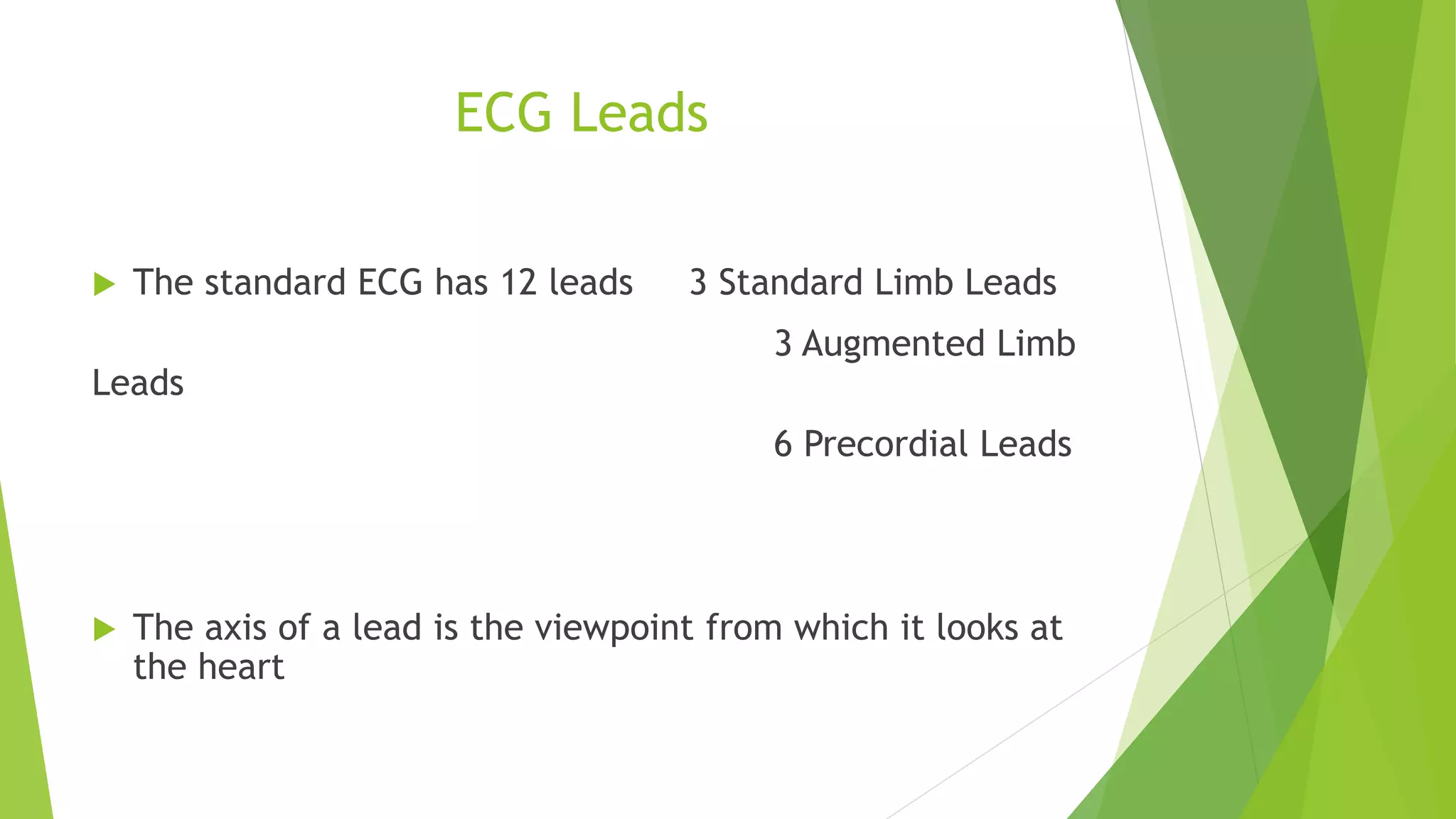 ECG Leads
 The standard ECG has 12 leads 3 Standard Limb Leads
3 Augmented Limb
Leads
6 Precordial Leads
 The axis of a lead is the viewpoint from which it looks at
the heart
 