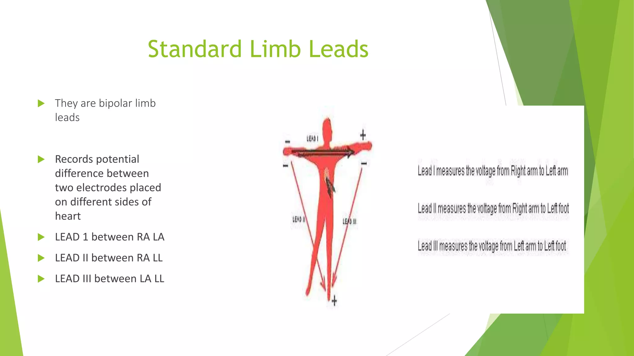 Standard Limb Leads
 They are bipolar limb
leads
 Records potential
difference between
two electrodes placed
on different sides of
heart
 LEAD 1 between RA LA
 LEAD II between RA LL
 LEAD III between LA LL
 