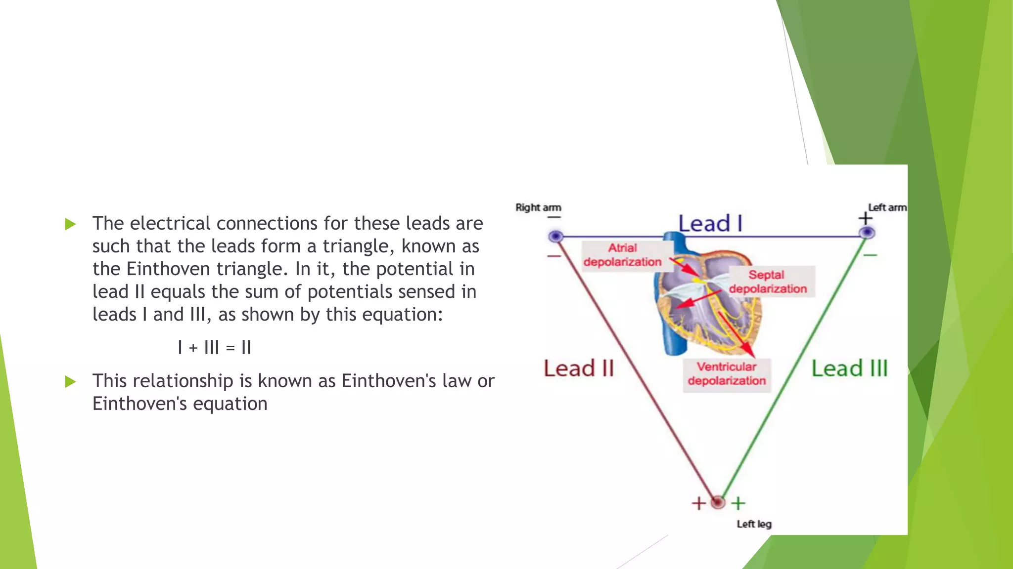  The electrical connections for these leads are
such that the leads form a triangle, known as
the Einthoven triangle. In it, the potential in
lead II equals the sum of potentials sensed in
leads I and III, as shown by this equation:
I + III = II
 This relationship is known as Einthoven's law or
Einthoven's equation
 