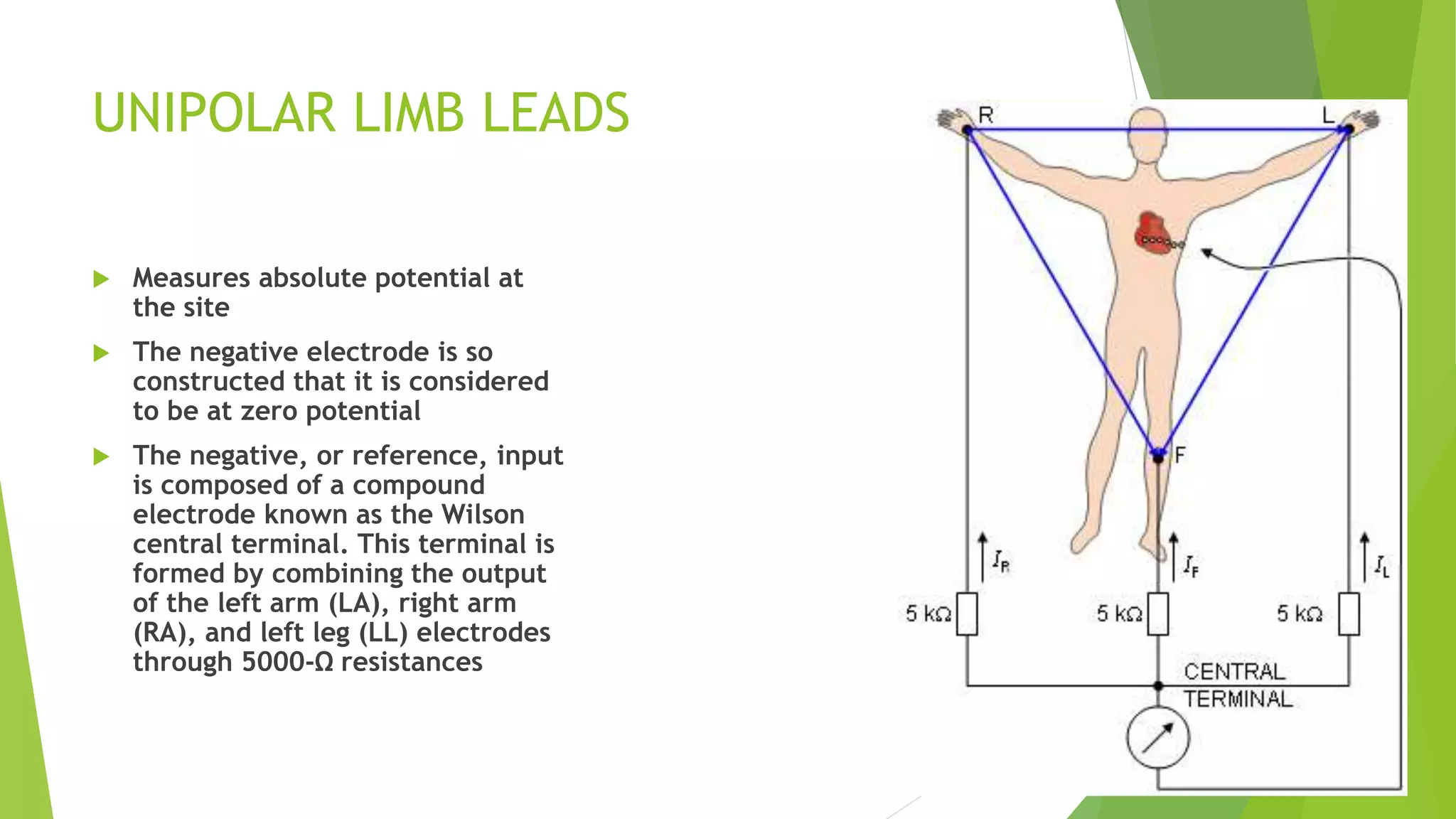 UNIPOLAR LIMB LEADS
 Measures absolute potential at
the site
 The negative electrode is so
constructed that it is considered
to be at zero potential
 The negative, or reference, input
is composed of a compound
electrode known as the Wilson
central terminal. This terminal is
formed by combining the output
of the left arm (LA), right arm
(RA), and left leg (LL) electrodes
through 5000-Ω resistances
 