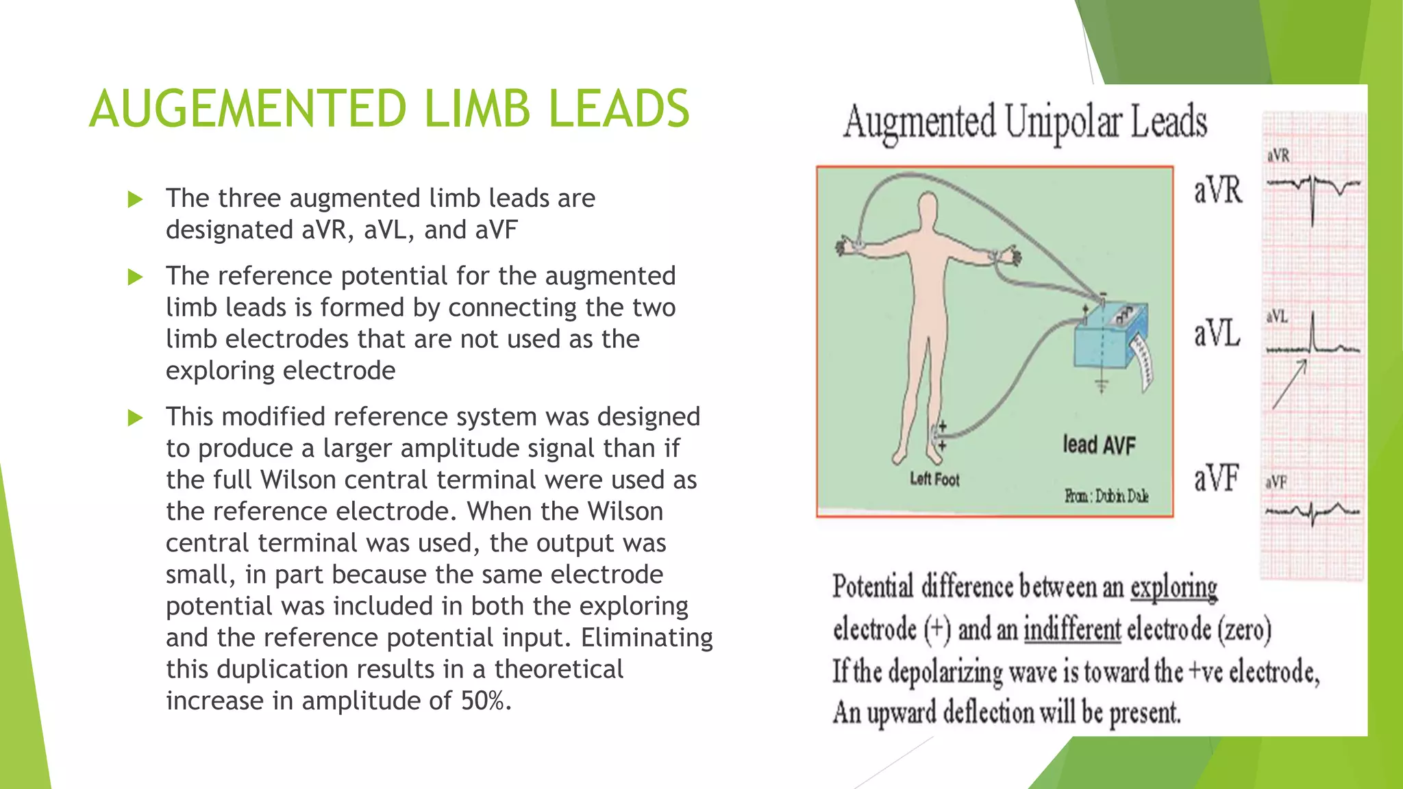 AUGEMENTED LIMB LEADS
 The three augmented limb leads are
designated aVR, aVL, and aVF
 The reference potential for the augmented
limb leads is formed by connecting the two
limb electrodes that are not used as the
exploring electrode
 This modified reference system was designed
to produce a larger amplitude signal than if
the full Wilson central terminal were used as
the reference electrode. When the Wilson
central terminal was used, the output was
small, in part because the same electrode
potential was included in both the exploring
and the reference potential input. Eliminating
this duplication results in a theoretical
increase in amplitude of 50%.
 