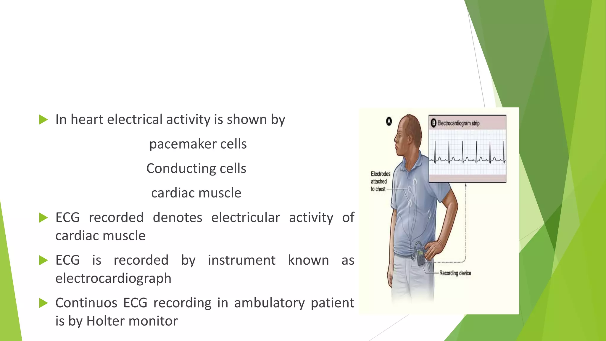  In heart electrical activity is shown by
pacemaker cells
Conducting cells
cardiac muscle
 ECG recorded denotes electricular activity of
cardiac muscle
 ECG is recorded by instrument known as
electrocardiograph
 Continuos ECG recording in ambulatory patient
is by Holter monitor
 
