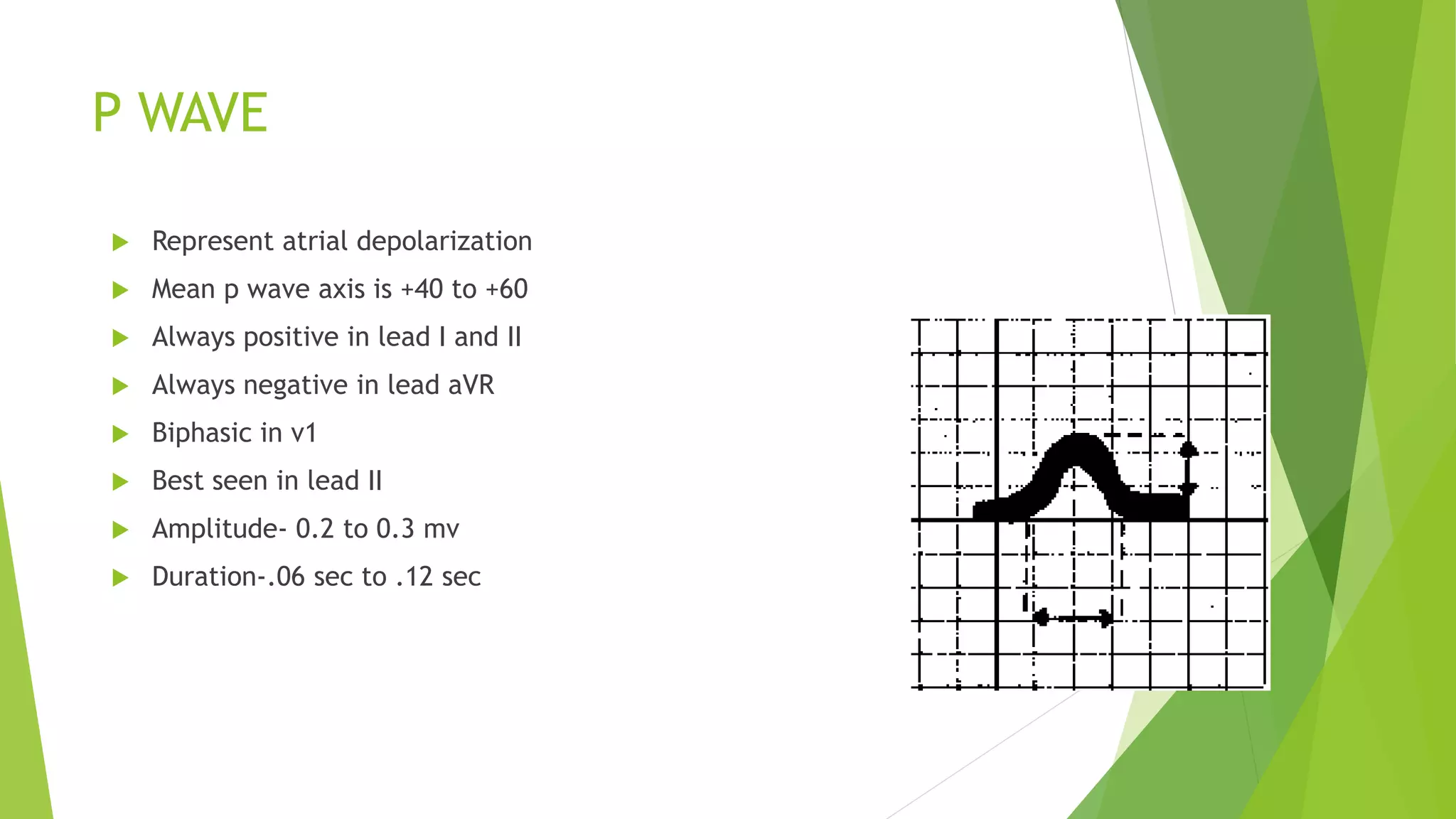 P WAVE
 Represent atrial depolarization
 Mean p wave axis is +40 to +60
 Always positive in lead I and II
 Always negative in lead aVR
 Biphasic in v1
 Best seen in lead II
 Amplitude- 0.2 to 0.3 mv
 Duration-.06 sec to .12 sec
 