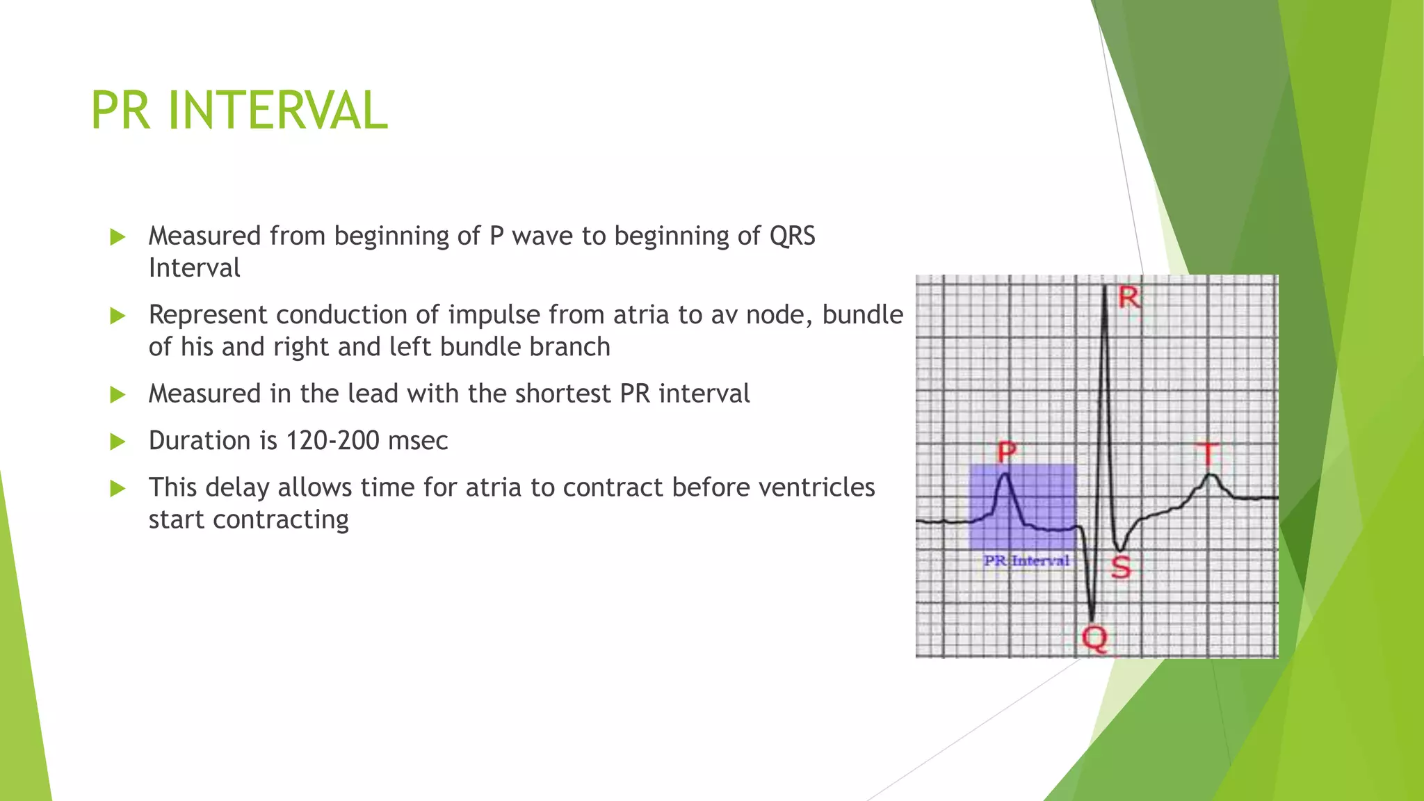 PR INTERVAL
 Measured from beginning of P wave to beginning of QRS
Interval
 Represent conduction of impulse from atria to av node, bundle
of his and right and left bundle branch
 Measured in the lead with the shortest PR interval
 Duration is 120-200 msec
 This delay allows time for atria to contract before ventricles
start contracting
 