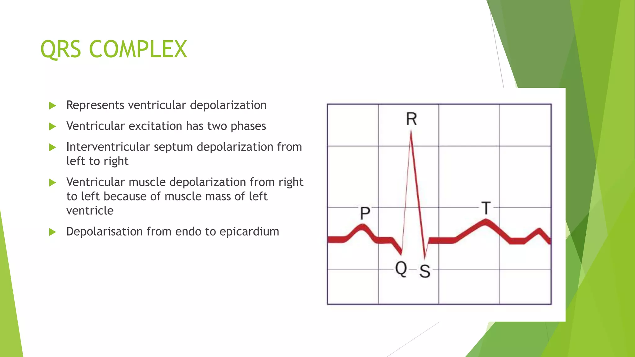 QRS COMPLEX
 Represents ventricular depolarization
 Ventricular excitation has two phases
 Interventricular septum depolarization from
left to right
 Ventricular muscle depolarization from right
to left because of muscle mass of left
ventricle
 Depolarisation from endo to epicardium
 