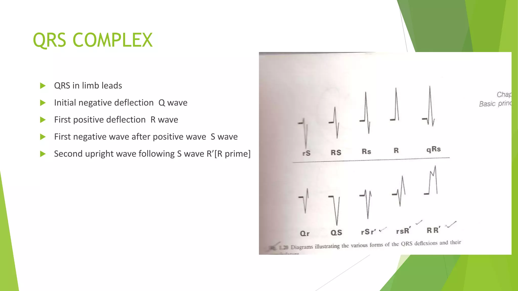 QRS COMPLEX
 QRS in limb leads
 Initial negative deflection Q wave
 First positive deflection R wave
 First negative wave after positive wave S wave
 Second upright wave following S wave R’[R prime]
 