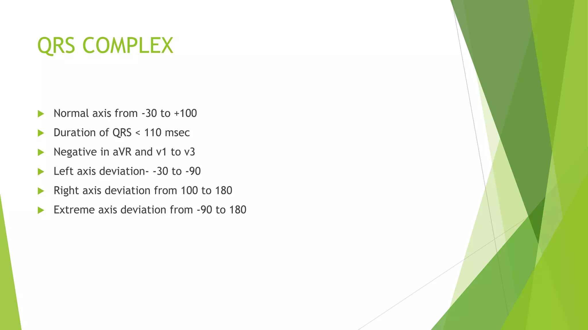 QRS COMPLEX
 Normal axis from -30 to +100
 Duration of QRS < 110 msec
 Negative in aVR and v1 to v3
 Left axis deviation- -30 to -90
 Right axis deviation from 100 to 180
 Extreme axis deviation from -90 to 180
 