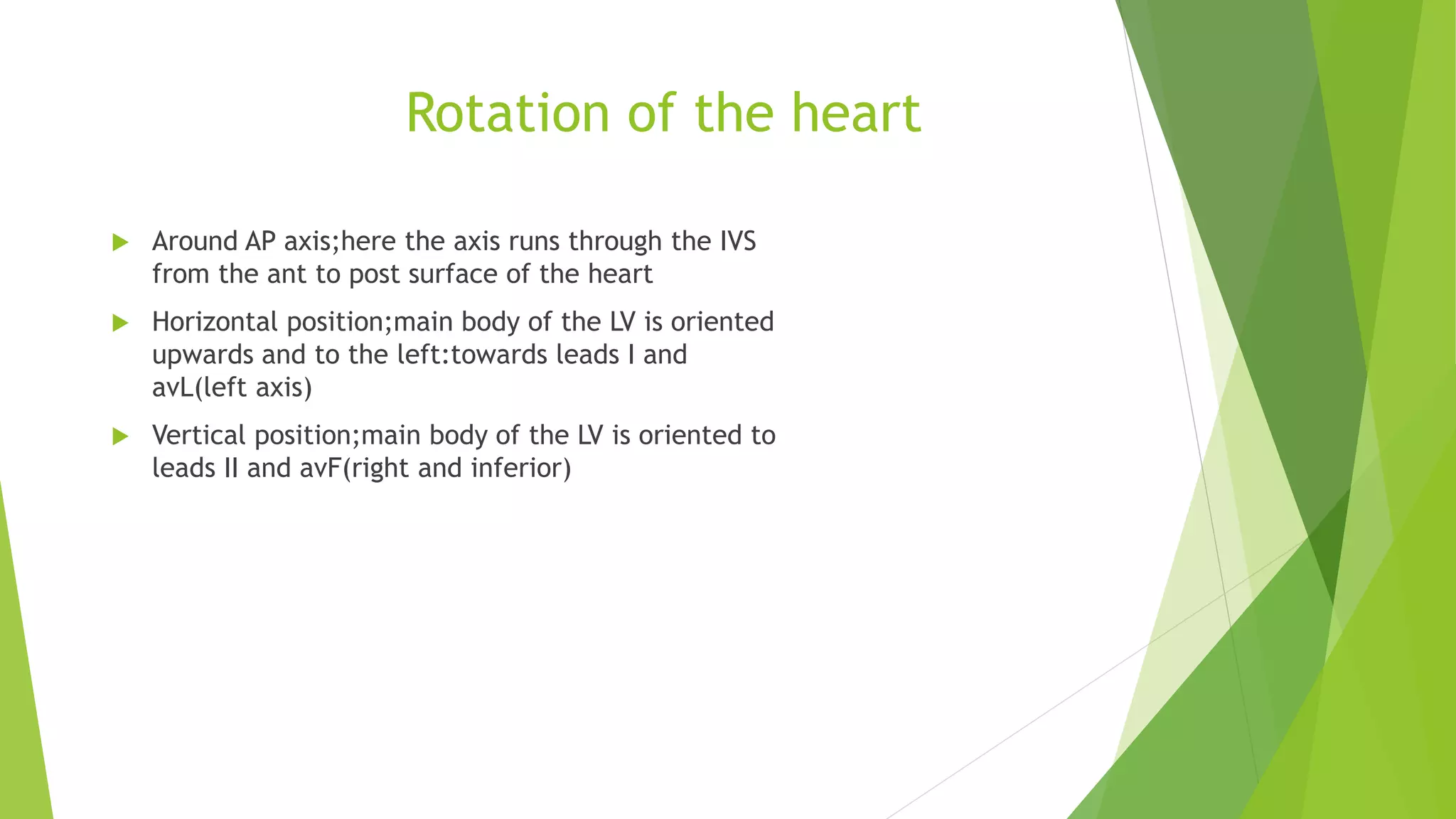 Rotation of the heart
 Around AP axis;here the axis runs through the IVS
from the ant to post surface of the heart
 Horizontal position;main body of the LV is oriented
upwards and to the left:towards leads I and
avL(left axis)
 Vertical position;main body of the LV is oriented to
leads II and avF(right and inferior)
 
