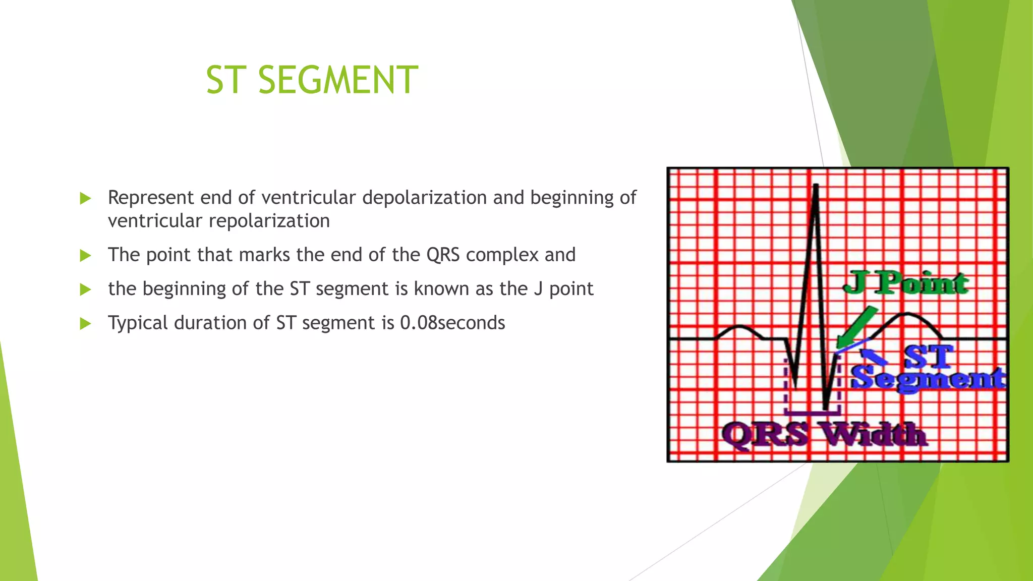 ST SEGMENT
 Represent end of ventricular depolarization and beginning of
ventricular repolarization
 The point that marks the end of the QRS complex and
 the beginning of the ST segment is known as the J point
 Typical duration of ST segment is 0.08seconds
 