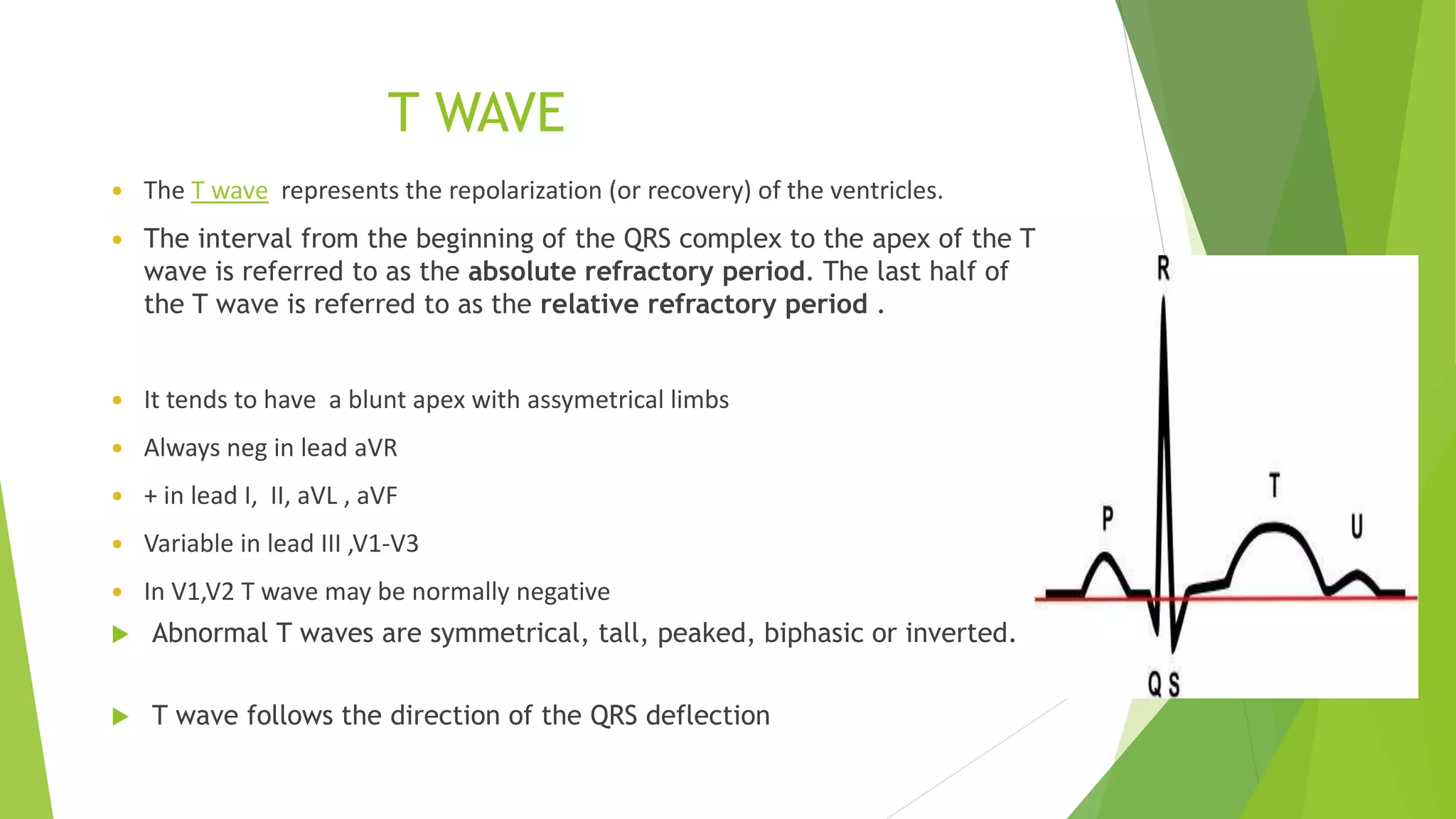 T WAVE
 The T wave represents the repolarization (or recovery) of the ventricles.
 The interval from the beginning of the QRS complex to the apex of the T
wave is referred to as the absolute refractory period. The last half of
the T wave is referred to as the relative refractory period .
 It tends to have a blunt apex with assymetrical limbs
 Always neg in lead aVR
 + in lead I, II, aVL , aVF
 Variable in lead III ,V1-V3
 In V1,V2 T wave may be normally negative
 Abnormal T waves are symmetrical, tall, peaked, biphasic or inverted.
 T wave follows the direction of the QRS deflection
 