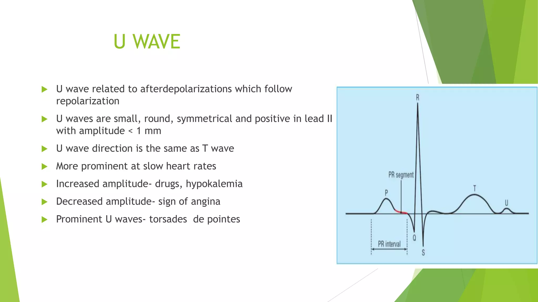 U WAVE
 U wave related to afterdepolarizations which follow
repolarization
 U waves are small, round, symmetrical and positive in lead II,
with amplitude < 1 mm
 U wave direction is the same as T wave
 More prominent at slow heart rates
 Increased amplitude- drugs, hypokalemia
 Decreased amplitude- sign of angina
 Prominent U waves- torsades de pointes
 