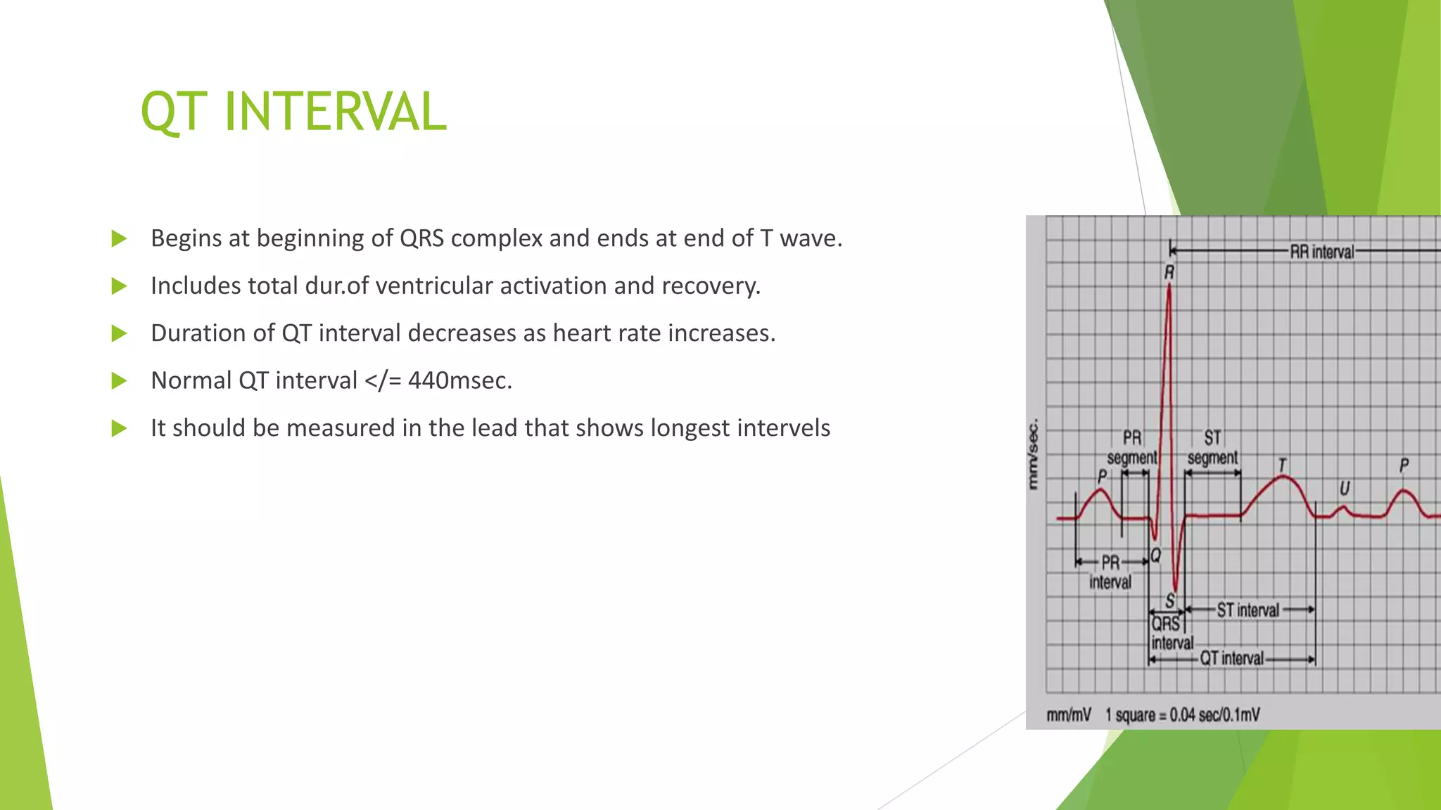 QT INTERVAL
 Begins at beginning of QRS complex and ends at end of T wave.
 Includes total dur.of ventricular activation and recovery.
 Duration of QT interval decreases as heart rate increases.
 Normal QT interval </= 440msec.
 It should be measured in the lead that shows longest intervels
 
