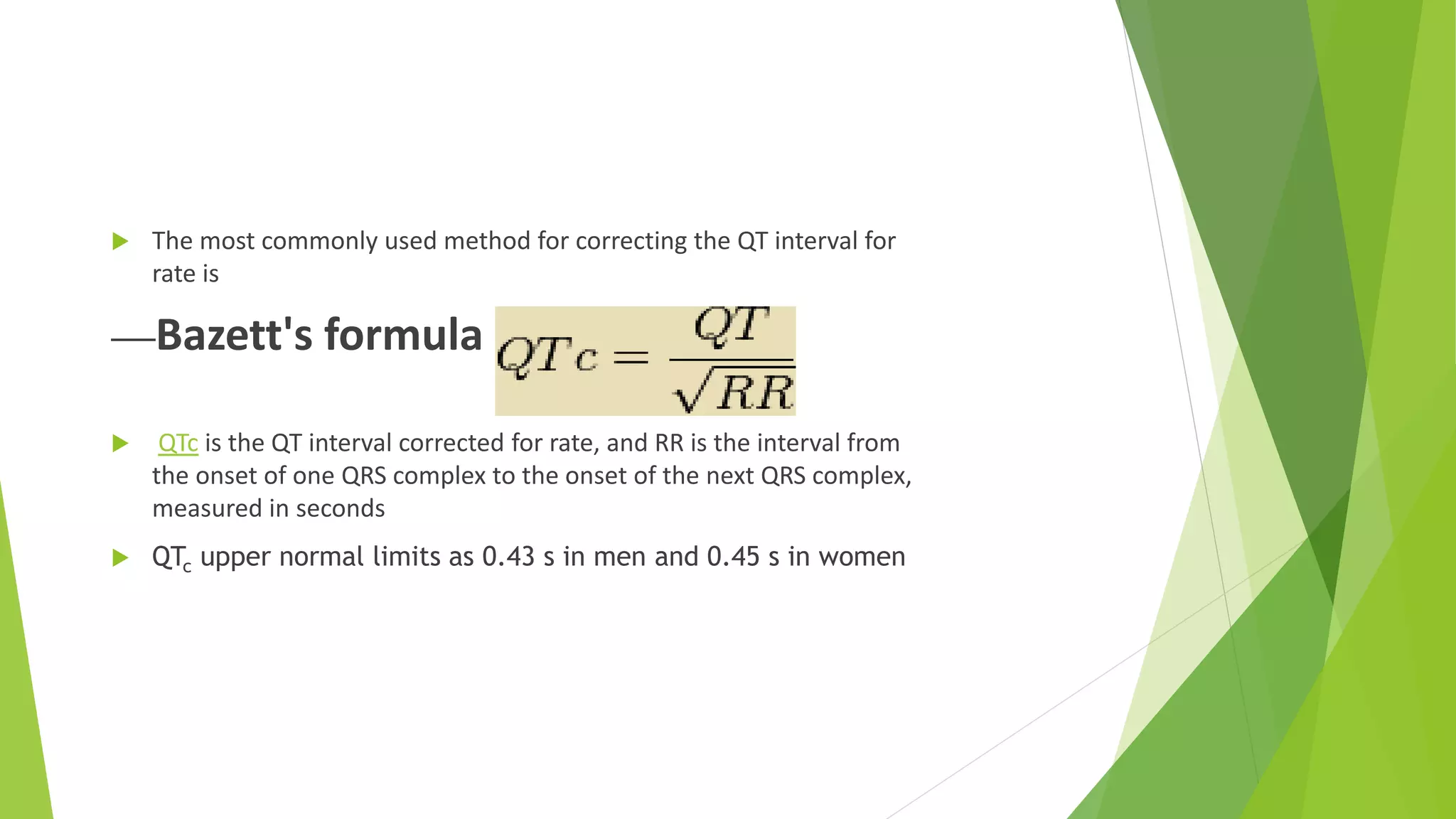  The most commonly used method for correcting the QT interval for
rate is
Bazett's formula =
 QTc is the QT interval corrected for rate, and RR is the interval from
the onset of one QRS complex to the onset of the next QRS complex,
measured in seconds
 QTc upper normal limits as 0.43 s in men and 0.45 s in women
 